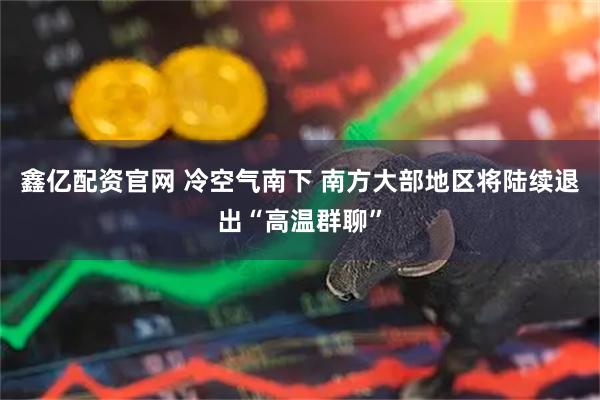 鑫亿配资官网 冷空气南下 南方大部地区将陆续退出“高温群聊”