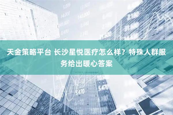 天金策略平台 长沙星悦医疗怎么样？特殊人群服务给出暖心答案