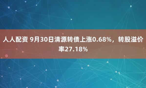 人人配资 9月30日清源转债上涨0.68%，转股溢价率27.18%