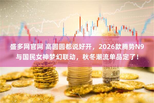 盛多网官网 高圆圆都说好开，2026款腾势N9与国民女神梦幻联动，秋冬潮流单品定了！