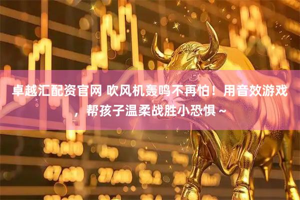 卓越汇配资官网 吹风机轰鸣不再怕！用音效游戏，帮孩子温柔战胜小恐惧～
