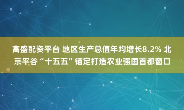 高盛配资平台 地区生产总值年均增长8.2% 北京平谷“十五五”锚定打造农业强国首都窗口