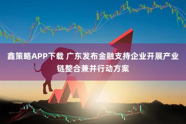 鑫策略APP下载 广东发布金融支持企业开展产业链整合兼并行动方案