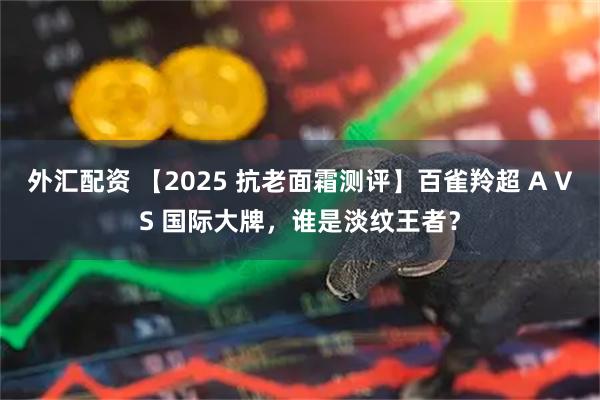 外汇配资 【2025 抗老面霜测评】百雀羚超 A VS 国际大牌，谁是淡纹王者？