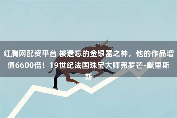 红腾网配资平台 被遗忘的金银器之神，他的作品增值6600倍！19世纪法国珠宝大师弗罗芒‐默里斯