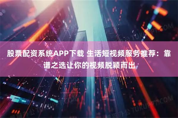 股票配资系统APP下载 生活短视频服务推荐：靠谱之选让你的视频脱颖而出