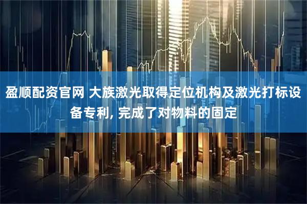 盈顺配资官网 大族激光取得定位机构及激光打标设备专利, 完成了对物料的固定