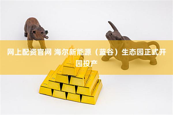 网上配资官网 海尔新能源（蓝谷）生态园正式开园投产