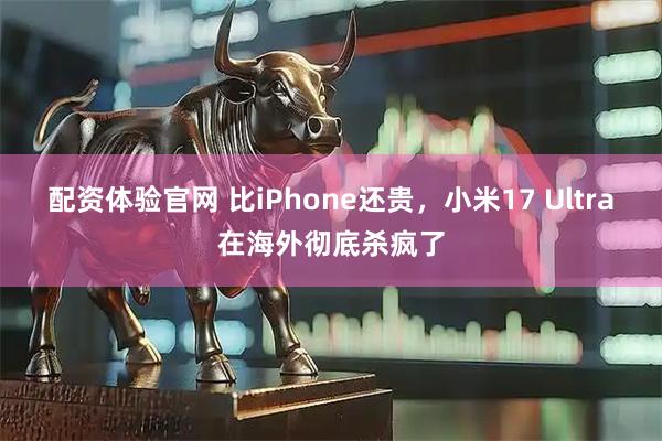 配资体验官网 比iPhone还贵，小米17 Ultra在海外彻底杀疯了