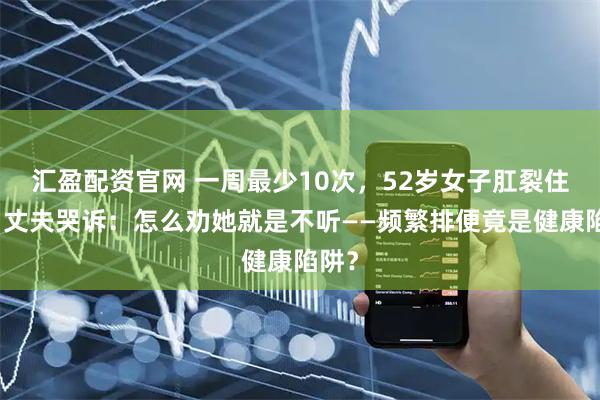汇盈配资官网 一周最少10次，52岁女子肛裂住院，丈夫哭诉：怎么劝她就是不听——频繁排便竟是健康陷阱？